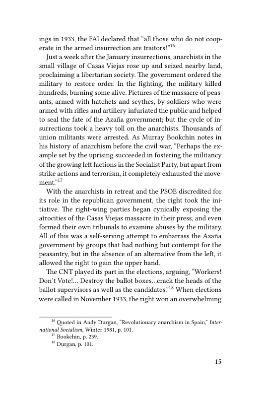 ings in 1933, the FAI declared that “all those who do not coop- erate in the armed insurrection are traitors!™*® Justa week after the January insurrections, anarchists in the small village of Casas Viejas rose up and seized nearby land, proclaiming a libertarian society. The government ordered the military to restore order. In the fighting, the military killed hundreds, burning some alive. Pictures of the massacre of peas- ants, armed with hatchets and scythes, by soldiers who were armed with rifles and artillery infuriated the public and helped to seal the fate of the Azafia government; but the cycle of in- surrections took a heavy toll on the anarchists. Thousands of union militants were arrested. As Murray Bookehin notes in his history of anarchism before the civil war, “Perhaps the ex- ample set by the uprising succeeded in fostering the militancy ofthe growingleft factions in the Socialist Party, but apart from strike actions and terrorism, it completely exhausted the move- ment” With the anarchists in retreat and the PSOE discredited for its role in the republican government, the right took the ini- tiative. The right-wing parties began cynically exposing the atrocities of the Casas Viejas massacre in their press, and even formed their own tribunals to examine abuses by the military. Al of this was a self-serving attempt to embarrass the Azaia government by groups that had nothing but contempt for the peasantry, but in the absence of an alternative from the left it allowed the right to gain the upper hand The CNT played its part in the elections, arguing, “Workers! Don’t Vote!... Destroy the ballot boxes...crack the heads of the ballot supervisors as well as the candidates™ When elections were called in November 1933, the right won an overwhelming ¥ Quoted in Andy Durgan, “Revolutionary anarchism in Spain; Inter national Soialism, Winter 1981, p. 101, " Bookchin, p. 259 ** Durgan p. 101 15